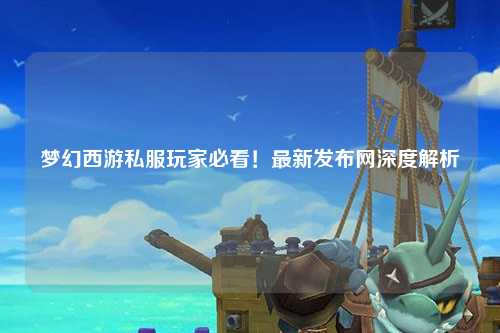 梦幻西游私服玩家必看！最新发布网深度解析