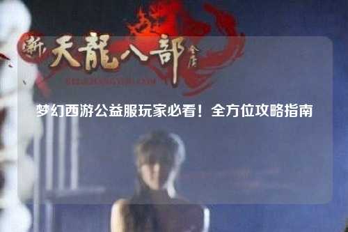 梦幻西游公益服玩家必看！全方位攻略指南